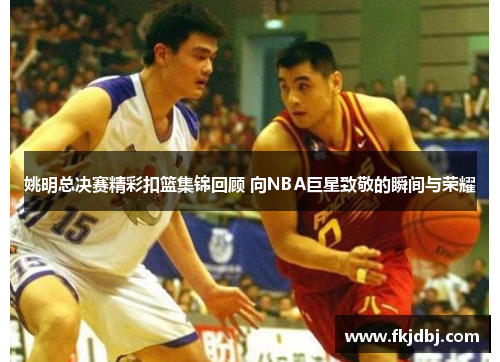 姚明总决赛精彩扣篮集锦回顾 向NBA巨星致敬的瞬间与荣耀