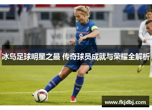 冰岛足球明星之最 传奇球员成就与荣耀全解析