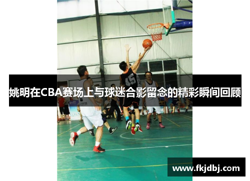 姚明在CBA赛场上与球迷合影留念的精彩瞬间回顾