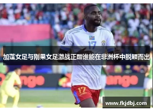 加蓬女足与刚果女足激战正酣谁能在非洲杯中脱颖而出